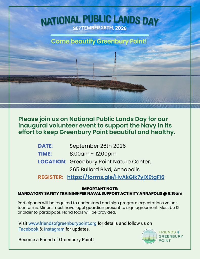 Please join us on National Public Lands Day for our inaugural volunteer event to support the Navy in its effort to keep Greenbury Point beautiful and healthy.
Date: 		September 26th 2026
Time: 		8:00am - 12:00pm
Location: 	Greenbury Point Nature Center, 265 Bullard Blvd, Annapolis
REGISTER: 	https://forms.gle/HvAkGik7yjXEtgFi6 
